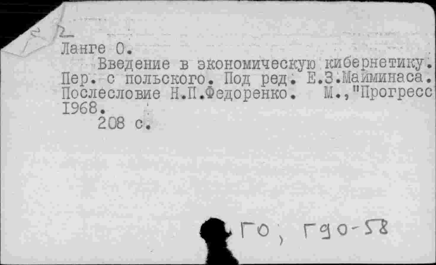 ﻿,х_
Ланге 0.
Введение в экономическую кибернетику. Пер. с польского. Под ред. Е.З.Майминаса. Послесловие Н.П.Федоренко. М.,"Прогресс 1968.
208 с.